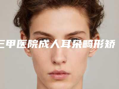 三甲医院成人耳朵畸形矫正推荐:成人耳朵畸形矫正医院前30佳实力强悍