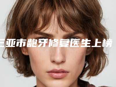 三亚市龅牙修复医生上榜名单前10位强榜名单出炉-三亚市龅牙修复口腔医生