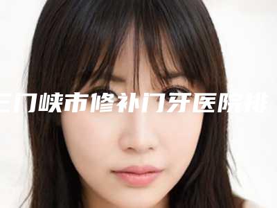三门峡市修补门牙医院排名榜top10强重点介绍(三门峡市修补门牙口腔医院口碑炸裂)