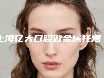 上海亿大口腔做金属托槽矫正怎么样[上海亿大口腔医院]