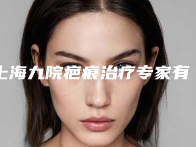 上海九院疤痕治疗专家有哪些(上海九院疤痕治疗专家有哪些医生)