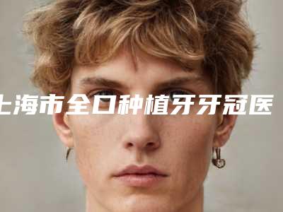 上海市全口种植牙牙冠医院排名前十佳攻略(上海雅悦口腔整形门诊部是技术派)