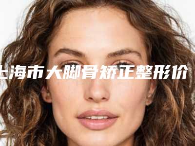 上海市大脚骨矫正整形价格表惊喜曝光-上海市大脚骨矫正整形手术价格贵吗