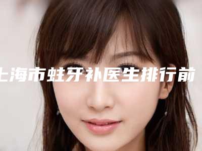 上海市蛀牙补医生排行前十名抢手推荐-上海市蛀牙补口腔医生