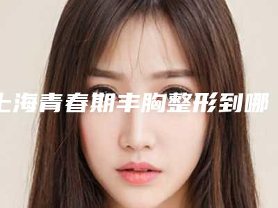 上海青春期丰胸整形到哪家整形效果好（脂肪丰胸整形怎么样）