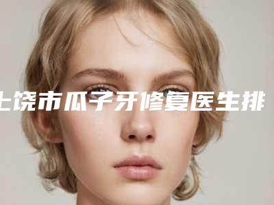 上饶市瓜子牙修复医生排名榜十强哪个技术强-上饶市平迅口腔医生
