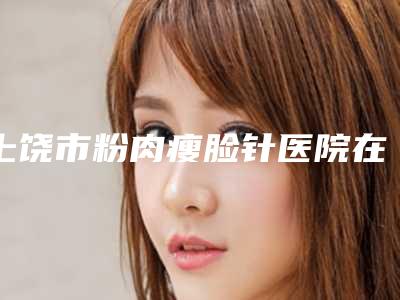 上饶市粉肉瘦脸针医院在榜名单十强谁独占鳌头-上饶市粉肉瘦脸针整形医院