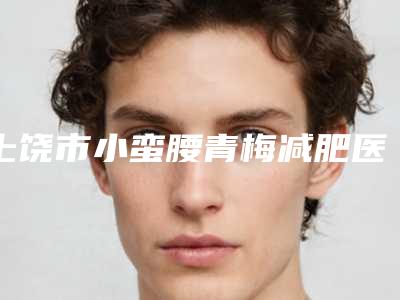 上饶市小蛮腰青梅减肥医生排名top10强哪几个效果赞-周方政医生口碑反馈赞多