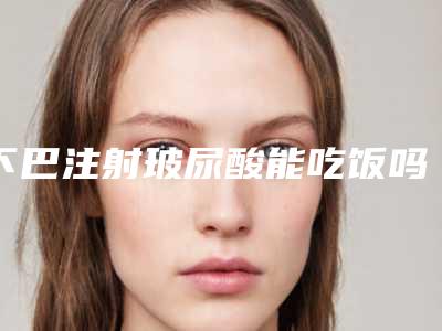 下巴注射玻尿酸能吃饭吗「下巴注射玻尿酸硬多久」