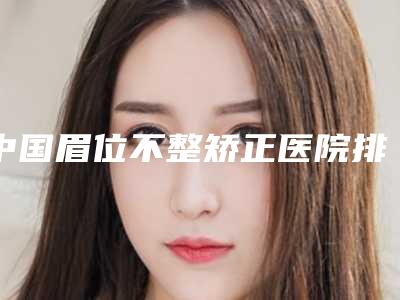 中国眉位不整矫正医院排行榜:眉位不整矫正医院前50位如下