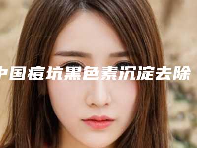 中国痘坑黑色素沉淀去除医院哪家好:痘坑黑色素沉淀去除医院前50名靠谱名单一览