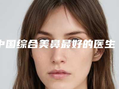 中国综合美鼻最好的医生:综合美鼻医生前50佳都有哪几个