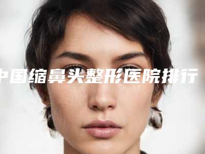 中国缩鼻头整形医院排行榜:缩鼻头整形医院前50佳综合汇总