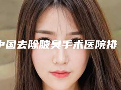 中国去除腋臭手术医院排行榜：去除腋臭手术医院top50可靠名单公布