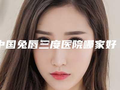 中国兔唇三度医院哪家好：兔唇三度医院50强揭晓了