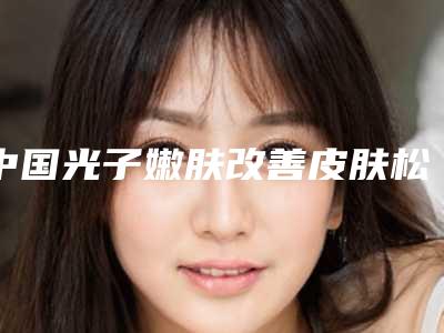 中国光子嫩肤改善皮肤松弛正规医院:光子嫩肤改善皮肤松弛医院前50位花名册一览