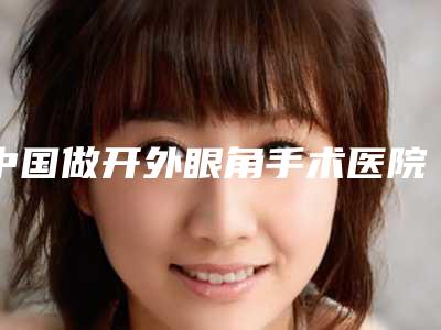 中国做开外眼角手术医院哪家强:做开外眼角手术医院前50强是可靠的