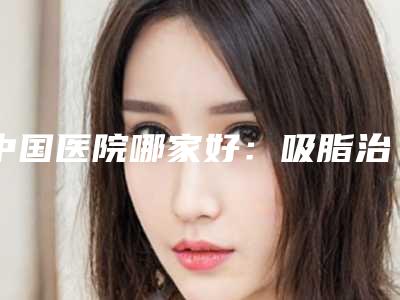 中国医院哪家好：吸脂治疗下眼睑眼袋医院top50强汇总公示