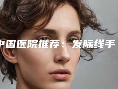 中国医院推荐:发际线手术植发医院前50强最新排行