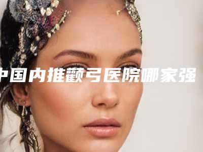 中国内推颧弓医院哪家强:内推颧弓医院top50惊喜上线