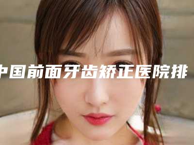 中国前面牙齿矫正医院排名:前面牙齿矫正医院50个公立-私立任你挑选