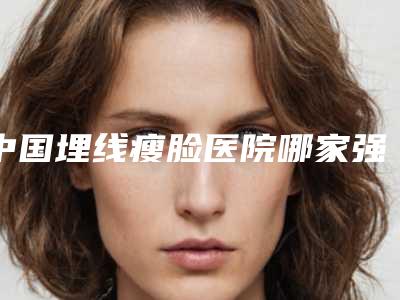 中国埋线瘦脸医院哪家强：埋线瘦脸医院前50名评选出炉