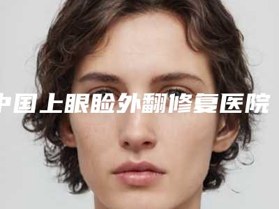 中国上眼睑外翻修复医院排名：上眼睑外翻修复医院前50名口碑爆裂