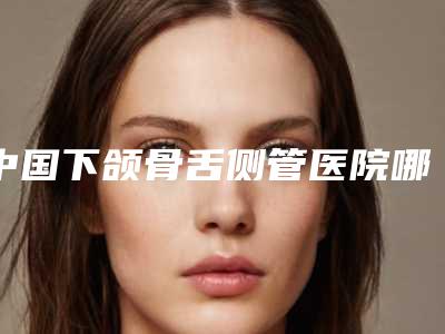 中国下颌骨舌侧管医院哪家好:下颌骨舌侧管医院前50强公立医美占比稍多