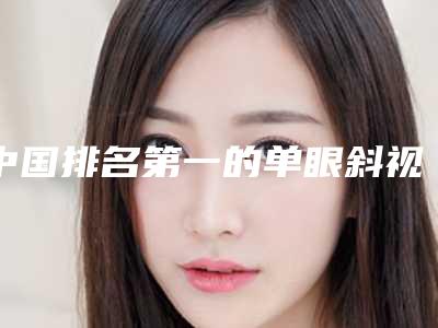 中国排名第一的单眼斜视纠正医院:单眼斜视纠正医院前50位技术口碑俱佳