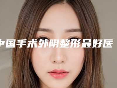 中国手术外阴整形最好医生:手术外阴整形医生前50佳哪个医院