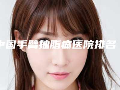 中国手臂抽脂痛医院排名:手臂抽脂痛医院前50名名单更新