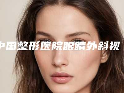 中国整形医院眼睛外斜视:眼睛外斜视医院前50强公立私立五五分