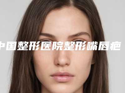 中国整形医院整形嘴唇疤痕多少钱:整形嘴唇疤痕医院前50多面测评