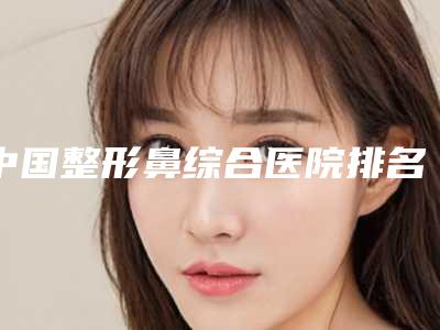 中国整形鼻综合医院排名：整形鼻综合医院前50强实力评点
