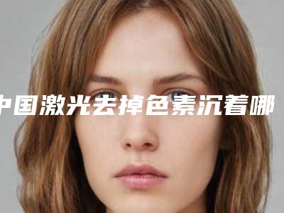 中国激光去掉色素沉着哪些医院好：激光去掉色素沉着医院top50强热门机构参考