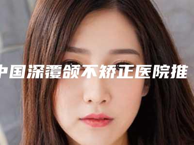 中国深覆颌不矫正医院推荐:深覆颌不矫正医院综合实力前50位值得收藏