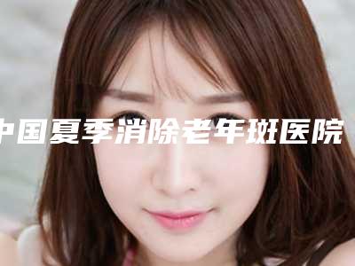 中国夏季消除老年斑医院哪家强：夏季消除老年斑医院前50强哪里比较好