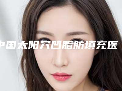 中国太阳穴凹脂肪填充医院哪家强:太阳穴凹脂肪填充医院前50当地口碑超好