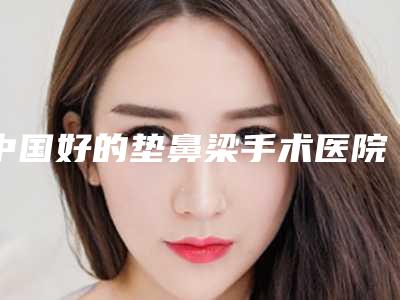 中国好的垫鼻梁手术医院:垫鼻梁手术医院50强细数实力高低