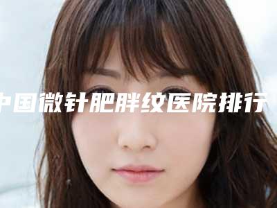 中国微针肥胖纹医院排行榜:微针肥胖纹医院前50强权威公布
