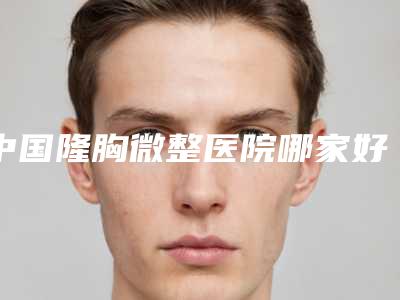 中国隆胸微整医院哪家好：隆胸微整医院前50名看这里