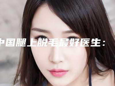 中国腿上脱毛最好医生:腿上脱毛医生top50强是时候发布了