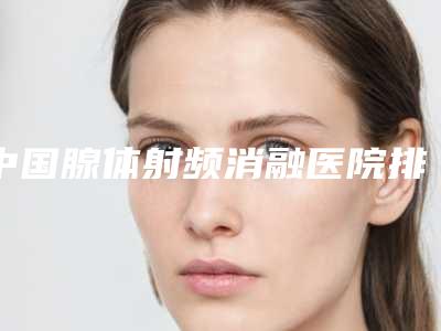 中国腺体射频消融医院排名:腺体射频消融医院top50都是哪几家