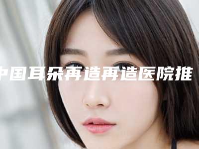 中国耳朵再造再造医院推荐:耳朵再造再造医院top50哪些效果好