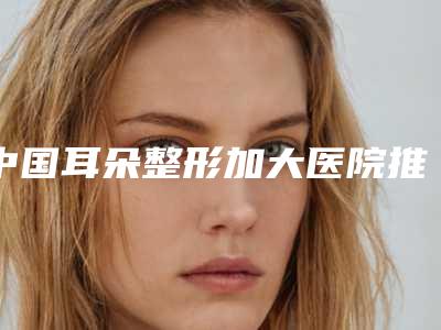 中国耳朵整形加大医院推荐:耳朵整形加大医院TOP50专家是谁