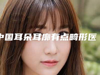 中国耳朵耳廓有点畸形医院推荐：耳朵耳廓有点畸形医院50强口碑良好