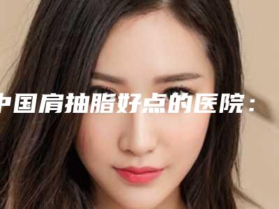 中国肩抽脂好点的医院：肩抽脂医院top50清单一览
