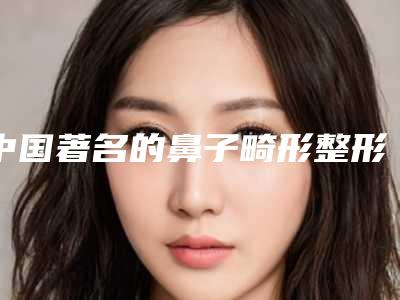 中国著名的鼻子畸形整形手术医生:鼻子畸形整形手术医生前50名谁实力强