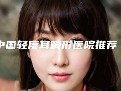 中国轻度耳畸形医院推荐:轻度耳畸形医院top50权威名单盘点