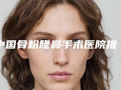 中国骨粉隆鼻手术医院推荐:骨粉隆鼻手术医院前50强口碑比较
